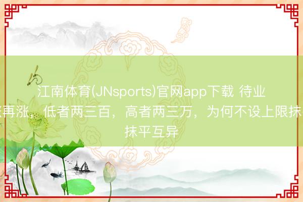 江南体育(JNsports)官网app下载 待业金一涨再涨，低者两三百，高者两三万，为何不设上限抹平互异