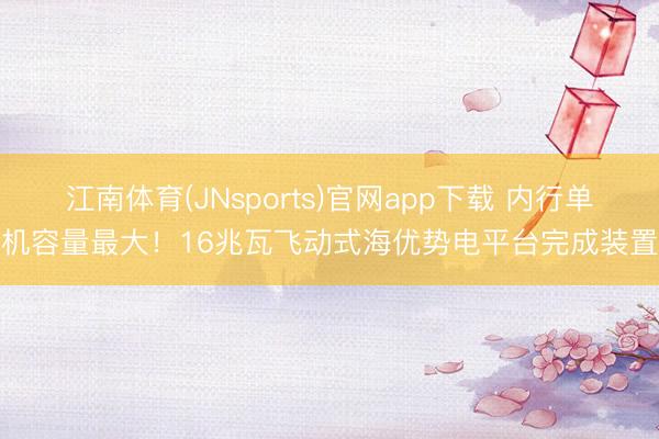 江南体育(JNsports)官网app下载 内行单机容量最大！16兆瓦飞动式海优势电平台完成装置